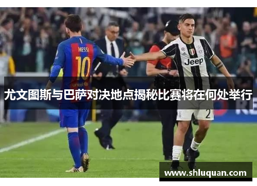尤文图斯与巴萨对决地点揭秘比赛将在何处举行
