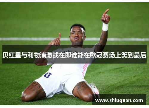 贝红星与利物浦激战在即谁能在欧冠赛场上笑到最后