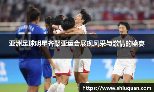 亚洲足球明星齐聚亚运会展现风采与激情的盛宴